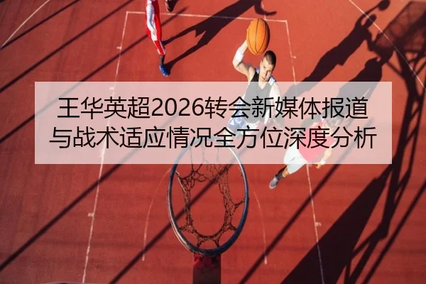 王华英超2026转会新媒体报道与战术适应情况全方位深度分析