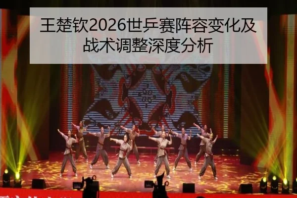 王楚钦2026世乒赛阵容变化及战术调整深度分析