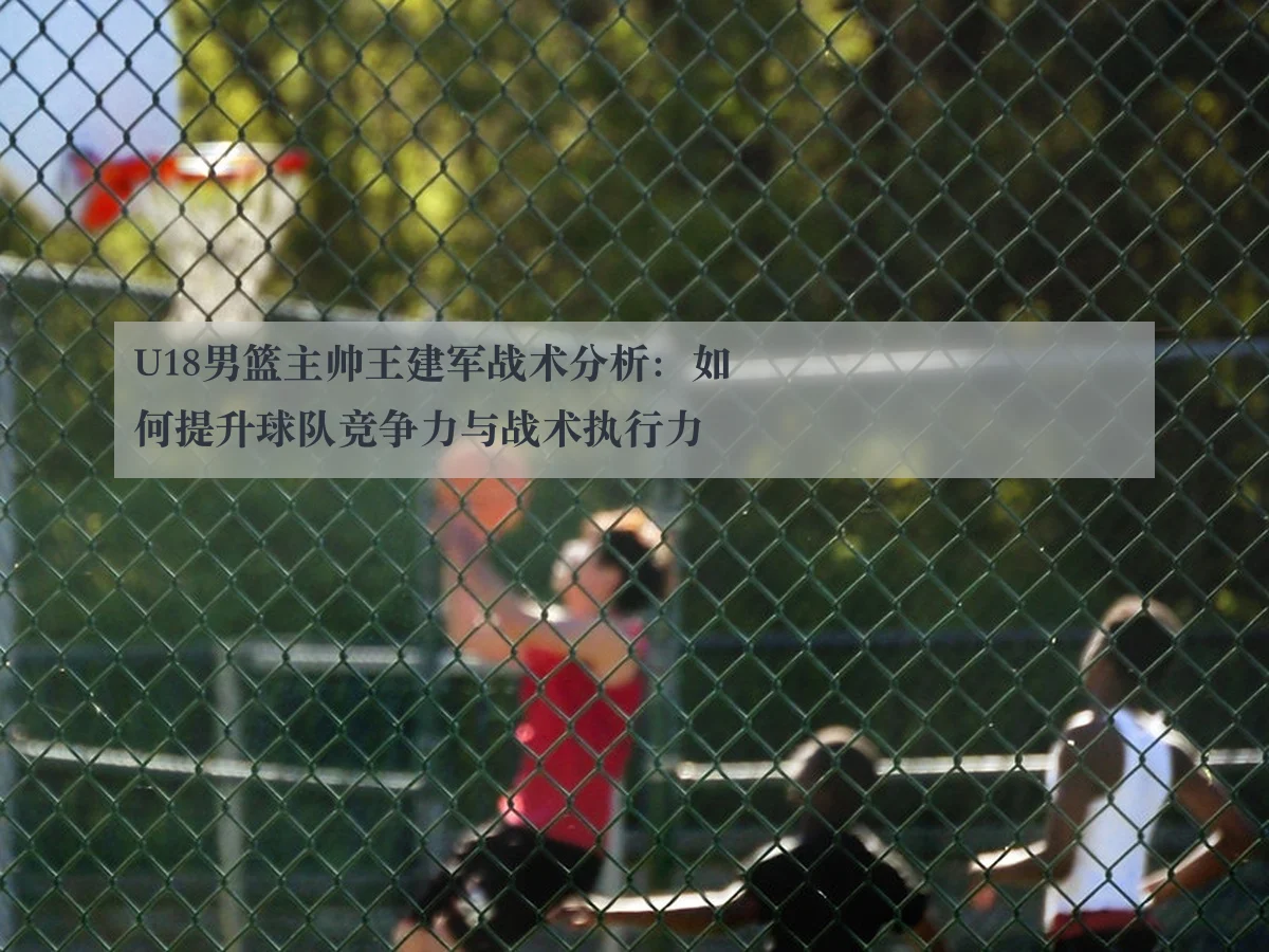 U18男篮主帅王建军战术分析:如何提升球队竞争力与战术执行力